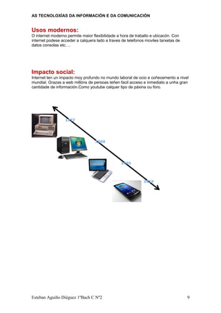 AS TECNOLOXÍAS DA INFORMACIÓN E DA COMUNICACIÓN
Usos modernos:
O internet moderno permite maior flexibilidade a hora de traballo e ubicacón. Con
internet podese acceder a calquera lado a traves de telefonos moviles tarxetas de
datos consolas etc….
Impacto social:
Internet ten un impacto moy profundo no mundo laboral de ocio e coñecemento a nivel
mundial. Grazas a web millóns de persoas teñen facil acceso e inmediato a unha gran
cantidade de información.Como youtube calquer tipo de páxina ou foro.
Esteban Aguiño Diéguez 1ºBach C Nº2 9
 