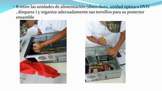  8.retire las unidades de alimentación (disco duro, unidad óptica o DVD
, disquera ) y organice adecuadamente sus tornillos para su posterior
ensamble
 