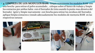 4. LIMPIEZA DE LOS MODULOS RAM: limpie suavemente los modulos RAM con
una brocha para retirar el polvo acumulado , coloque sobre el banco de trabajo y limpie
los contactos por ambos lados con el borrador de tinta usando la punta mas abrasiva del
borrador (gris) y limpie nuevamente con brocha para retirar los reciduos del borrador,
aplique limpia contactos e instale adecuadamente los modulos de memoria RAM en las
respectivas ranuras
 
