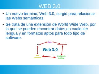 WEB 3.0
● Un nuevo término, Web 3.0, surgió para relacionar
las Webs semánticas.
● Se trata de una extensión de World Wide Web, por
la que se pueden encontrar datos en cualquier
lengua y en formatos aptos para todo tipo de
software.
 