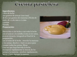 Ingredientes:
1 litro de leche
200 gramos de azúcar (una tasa)
de 60 a 90 gramos de maicena o fécula de
maíz, de 1/4 de tasa a 1/2 tasa
5 yemas
Vainilla
Preparación:
Hervir 800 cc de leche o casi toda la leche
con el azúcar y la vainilla si esta es en vaina,
si es en extracto, integrarlo al final de la
preparación.
con el resto de la leche , mezclar la maicena
y las yemas. disolver y batir un poco para
romper todas las yemas, filtrar.
Una vez que haya hervido la leche,
incorporar rápidamente la mezcla de las
yemas y la maicena , revolver rápidamente,
hervir y listo. Agregar la esencia.
 