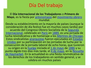 Día Del trabajo
       El Día Internacional de los Trabajadores o Primero de
   Mayo, es la fiesta por antonomasia del movimiento obrero
                              mundial.
 Desde su establecimiento en la mayoría de países (aunque la
  consideración de día festivo fue en muchos casos tardía) por
       acuerdo del Congreso Obrero Socialista de la Segunda
  Internacional, celebrado en París en 1889, es una jornada de
 lucha reivindicativa y de homenaje a los Mártires de Chicago.
   Estos sindicalistas anarquistas fueron ejecutados en Estados
    Unidos por su participación en las jornadas de lucha por la
consecución de la jornada laboral de ocho horas, que tuvieron
     su origen en la huelga iniciada el 1 de mayo de 1886 y su
punto álgido tres días más tarde, el 4 de mayo, en la Revuelta
 de Haymarket. En la actualidad es una fiesta reivindicativa de
     los derechos de los trabajadores en sentido general, y se
                     celebra en muchos países
 