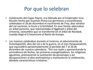 Por que lo selebran
• Celebración del Capac Raymi, era liderada por el Emperador Inca.
Alusión hecha por Guamán Poma.Los germanos y escandinavos
celebraban el 26 de diciembre el nacimiento de Frey, dios nórdico
del sol naciente, la lluvia y la fertilidad. En esas fiestas adornaban
un árbol perenne, que representaba al Yggdrasil o árbol del
Universo, costumbre que se transformó en el árbol de Navidad,
cuando llegó el Cristianismo al Norte de Europa.
• Los mexicas celebraban durante el invierno, el advenimiento de
Huitzilopochtli, dios del sol y de la guerra, en el mes Panquetzaliztli,
que equivaldría aproximadamente al período del 7 al 26 de
diciembre de nuestro calendario. "Por esa razón y aprovechando la
coincidencia de fechas, los primeros evangelizadores, los religiosos
agustinos, promovieron la sustitución de personajes y así
desaparecieron al dios prehispánico y mantuvieron la celebración,
dándole características cristianas."
 