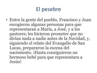 El pesebre
• Entre la gente del pueblo, Francisco y Juan
escogieron algunas personas para que
representaran a María, a José, y a los
pastores; les hicieron prometer que no
dirían nada a nadie antes de la Navidad, y,
siguiendo el relato del Evangelio de San
Lucas, prepararon la escena del
nacimiento. ¡Hasta consiguieron un
hermoso bebé para que representara a
Jesús!
 