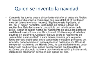 Quien se invento la navidad
• Contando los turnos desde el comienzo del año, al grupo de Abdías
le correspondió servir a comienzos de junio (del 8 al 14 del tercer
mes del calendario lunar hebreo). Siguiendo esta hipótesis, si
los de y fueron normales, Juan nació en marzo y Jesús en
septiembre. Esta fecha sería compatible con la indicación de la
Biblia, según la cual la noche del nacimiento de Jesús los pastores
cuidaban los rebaños al aire libre, lo cual difícilmente podría haber
ocurrido en diciembre. Cualquier cálculo sobre el nacimiento de
Jesús debe estar ajustado a esta fuente primaria, por lo que la
fecha correcta debe estar entre septiembre y octubre, principios de.
Además, debe tomarse en cuenta el censo ordenado por César al
tiempo del nacimiento del Hijo de Dios, lo cual obviamente no pudo
haber sido en diciembre, época de intenso frío en Jerusalén, la
razón es que el pueblo judío era proclive a la rebelión y hubiera sido
imprudente ordenar un censo en esa época del año.
 
