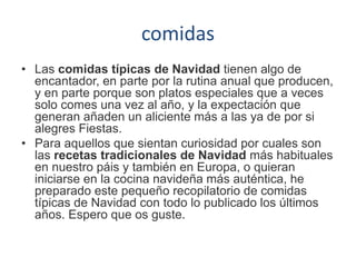 comidas
• Las comidas típicas de Navidad tienen algo de
encantador, en parte por la rutina anual que producen,
y en parte porque son platos especiales que a veces
solo comes una vez al año, y la expectación que
generan añaden un aliciente más a las ya de por si
alegres Fiestas.
• Para aquellos que sientan curiosidad por cuales son
las recetas tradicionales de Navidad más habituales
en nuestro páis y también en Europa, o quieran
iniciarse en la cocina navideña más auténtica, he
preparado este pequeño recopilatorio de comidas
típicas de Navidad con todo lo publicado los últimos
años. Espero que os guste.
 