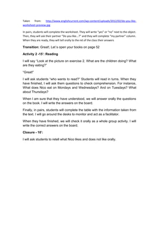 Taken from: http://www.englishcurrent.com/wp-content/uploads/2012/02/do-you-like-
worksheet-preview.jpg
In pairs, students will complete the worksheet. They will write “yes” or “no” next to the object.
Then, they will ask their partner “Do you like...?” and they will complete “my partner” column.
When they are ready, they will tell orally to the ret of the class their answers
Transition: Great!, Let´s open your books on page 52
Activity 2 -15’: Reading
I will say “Look at the picture on exercise 2. What are the children doing? What
are they eating?”
“Great!”
I will ask students “who wants to read?” Students will read in turns. When they
have finished, I will ask them questions to check comprehension. For instance,
What does Nico eat on Mondays and Wednesdays? And on Tuesdays? What
about Thursdays?
When I am sure that they have understood, we will answer orally the questions
on the book. I will write the answers on the board.
Finally, in pairs, students will complete the table with the information taken from
the text. I will go around the desks to monitor and act as a facilitator.
When they have finished, we will check it orally as a whole group activity. I will
write the correct answers on the board.
Closure - 10’:
I will ask students to retell what Nico likes and does not like orally.
 