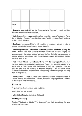 NEW
• Teaching approach: I’ll use the Communicative Approach through activities
that have a communicative outcome.
• Materials and resources: weather pictures, written piece of structures “What
day is it today? August...”, number flashcard, “healthy vs Junk food” poster, a
laptop to watch the video
• Seating arrangement: Children will be sitting in horseshoe fashion in order to
be able to watch the video from my laptop properly.
• Possible problems / difficulties and their possible solutions during the
class: Children lose their spam of attention quickly and become naughty. I´ll
approach each distractive student and ask him/her if she/he has problems or
doubts, because, sometimes, they misbehave as they do not understand or do
not know what to do.
• Potential problems students may have with the language: Children may
complain about the class being conducted in English, but, as I will model and/ or
mime and/or demonstrate the vocabulary and/or the activities, they will
gradually get used to listening to English. Anyway, I will approach those
students who still feel uncomfortable with working with the language and help
them in the process.
• Assessment: I´ll check students’ comprehension through their participation. If
I notice they do not understand, I´ll mime, model the language or ask a partner
or the class to model the activity.
Routine: 10’
I’ll get into the classroom and greet students:
“Hello!, how are you today?”
I will write the following phrase on the board:
What day is it today?
Teacher:“What date is it today?” “Is it August?” and I will show them the word
written on a cardboard.
 