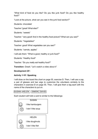 “What kind of food do you like? Do you like junk food? Do you like healthy
food?”
“Look at the picture, what can you see in the junk food section?”
Students: chocolate!
Teacher:”great! What else?”
Students: “sweets”
Teacher: “very good! And in the healthy food picture? What can you see?”
Students: “Vegetables!”
Teacher: good! What vegetables can you see?”
Students: “carrots, apples”
I will ask them: “What is good, healthy or junk food?”
Students: “Healthy food!”
Teacher: “Do you really eat healthy food?”
Transition: Great!, “Let´s watch a video about it”
Development 25’:
Activity 1-10’: Speaking
I will draw on the board the chart on page 55, exercise D. Then, I will use a cap,
a pair of glasses and two wigs to customize the volunteers similarly to the
characters in exercise D on page 55. Then, I will give them a tag each with the
name of the characters to put on.
SUSAN HELEN SIMON DAVID
Each student will hold a card to similar to the followings:
SUSAN
I like hamburgers
I don´t like soup
HELEN
I like doughnuts
I don´t like fish
 