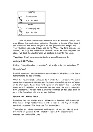 SIMON
I like sausages
I don´t like salad
DAVID
I like orange juice
I don´t like milk
Each volunteer will assume a character, wear the costume and will have
a card facing his/her direction, hiding the information to the rest of the class. I
will explain that the rest of the group will ask questions with “Do you like...?”.
The volunteers can only answer yes or no. When they have guessed an
answer, I will copy it on the chart on the board. When we have completed the
chart, I will thank the volunteers and will ask them to return to their seats.
Transition: Great!, Let´s open your books on page 55, exercise D.
Activity 2 -15’: Writing
I will say “Look at the chart on exercise D, is it similar to the one on the board?”
Students:“Yes!”
I will ask students to copy the answers on their books. I will go around the desks
to monitor and act as a facilitator.
When they have finished, I will revise the “but” structure. I will point at the board
where the phrases we copied and ask “Do you remember? Great, now let´s look
at the chart again. Susan likes hamburgers but she doesn´t like soup...What
about Simon?” I will elicit the answers for the other three characters. When they
have understood, I will ask them to write the sentences on their book. I will go
around the desks to monitor and act as a facilitator.
Closure - 10’: Miming Game
I will divide the class into two teams. I will explain to them that I will mime things
that I like and things that I don´t like. In order to score a point, they will have to
construct the phrase: “She likes....but She doesn´t like...”
The student who uttered the sentence will come to the front and take my place.
If his/her team guesses, it will be allotted one point. If the opposite team
guesses, two points will be given.
 