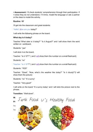 • Assessment: I´ll check students’ comprehension through their participation. If
I notice they do not understand, I´ll mime, model the language or ask a partner
or the class to model the activity.
Routine: 10’
I’ll get into the classroom and greet students:
“Hello!, How are you today?”
I will write the following phrase on the board:
What day is it today?
Teacher:“What date is it today?” “Is it August?” and I will show them the word
written on cardboard.
Students: “yes”
I will stick it on the board.
Teacher: “Is it 10th
?” ( and I will show them the number on a small flashcard)
Students: “no”
Teacher: “Is it 18th
?” ( and I will show them the number on a small flashcard)
Students: “YES!”
Teacher: “Great”, “Now, what´s the weather like today?” “Is it cloudy?”(I will
show them the picture)
Students: “no” “It´s sunny”
Teacher: “Very good!”
I will write on the board “It´s sunny today” and I will stick the picture next to the
phrase.
Transition: “Well done!”.
Warm-up 10’:
Presentation 5’:
I will tell students “I like healthy food. I eat vegetables and fruits”
I will stick the following poster on the board.
.
 