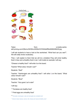 Taken from: s-media-cache-
ak0.pinimg.com/236x/cc/50/59/cc5059c81070545efff0b49085298c50.jpg
I will ask students to have a look at the worksheet. “What food can you see?”.
We will orally revise vocabulary.
Then, I will explain to them that we will do a dictation.They will circle healthy
food in blue and unhealthy food in red. I will model an example I will say:
“Cheese is healthy food” I will write it on the board.
Teacher:“What colour should I use?”
Students: “Red!”
Teacher: “Hamburgers are unhealthy food” I will write it on the board. “What
colour should I use?”
Students: “Blue!”
Teacher: “Very good. Let´s start”
I will say:
* “Tomatoes are healthy food”
* “Fried eggs are unhealthy food”
* “Chocolate, hamburgers, cake and donoughts are unhealthy food”
* “ Brocoli, bread, banana, carrots, milk, cheese and meat are healthy ones!”
 