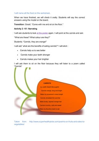 I will name all the food on the worksheet.
When we have finished, we will check it orally. Students will say the correct
answers using the model on the board.
Transition: Great!, “Come with me and sit on the floor.”
Activity 2 -15’: Narrating
I will ask students to look at the poster again. I will point at the carrots and ask:
“What are these? What colour are they?”
Students: “Carrots, they are orange!”
I will ask” what are the benefits of eating carrots?” I will elicit :
• Carrots help us to see better
• Carrots make your teeth stronger
• Carrots makes your hair brighter
I will ask them to sit on the floor because they will listen to a poem called
“Carrots”
CARROTS
by Judith Natelli McLaughlin
Carrots orange, long and bright
Make my snowman’s nose tonight
Carrots shredded thin and fair
Make lovely, layered orange hair
Carrots crunchy, cold and sweet
Make my favorite snack to eat
Taken from: http://www.superhealthykids.com/poems-on-fruits-and-odes-to-
vegetables/
 