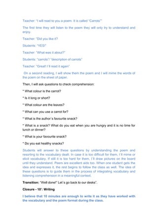 Teacher: “I will read to you a poem. It is called “Carrots””
The first time they will listen to the poem they will only try to understand and
enjoy.
Teacher: “Did you like it?
Students: “YES!”
Teacher: ”What was it about?”
Students: “carrots”/ “description of carrots”
Teacher: “Great! I´ll read it again”
On a second reading, I will show them the poem and I will mime the words of
the poem on the sheet of paper.
Then, I will ask questions to check comprehension:
* What colour is the carrot?
* Is it long or short?
* What colour are the leaves?
* What can you use a carrot for?
* What is the author´s favourite snack?
* What is a snack? What do you eat when you are hungry and it is no time for
lunch or dinner?
* What is your favourite snack?
* Do you eat healthy snacks?
Students will answer to these questions by understanding the poem and
resorting to the vocabulary dealt. In case it is too difficult for them, I´ll mime or
elicit vocabulary. If still it is too hard for them, I´ll draw pictures on the board
until they understand. Peers are excellent aids too. When one student gets the
idea and expresses it, the rest begins to follow the class as well. The idea of
these questions is to guide them in the process of integrating vocabulary and
listening comprehension in a meaningful context.
Transition: “Well done!” Let´s go back to our desks”.
Closure - 10’: Writing
I believe that 10 minutes are enough to write it as they have worked with
the vocabulary and the poem format during the class.
 