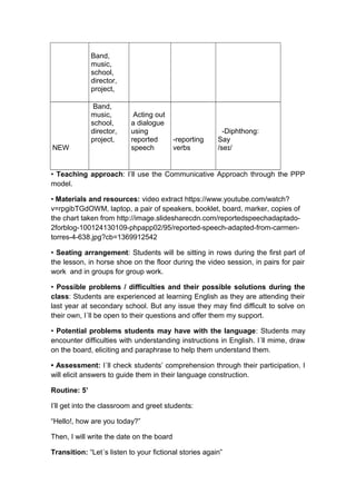 Band,
music,
school,
director,
project,
NEW
Band,
music,
school,
director,
project,
Acting out
a dialogue
using
reported
speech
-reporting
verbs
-Diphthong:
Say
/se /ɪ
• Teaching approach: I’ll use the Communicative Approach through the PPP
model.
• Materials and resources: video extract https://www.youtube.com/watch?
v=rpgibTGdOWM, laptop, a pair of speakers, booklet, board, marker, copies of
the chart taken from http://image.slidesharecdn.com/reportedspeechadaptado-
2forblog-100124130109-phpapp02/95/reported-speech-adapted-from-carmen-
torres-4-638.jpg?cb=1369912542
• Seating arrangement: Students will be sitting in rows during the first part of
the lesson, in horse shoe on the floor during the video session, in pairs for pair
work and in groups for group work.
• Possible problems / difficulties and their possible solutions during the
class: Students are experienced at learning English as they are attending their
last year at secondary school. But any issue they may find difficult to solve on
their own, I´ll be open to their questions and offer them my support.
• Potential problems students may have with the language: Students may
encounter difficulties with understanding instructions in English. I´ll mime, draw
on the board, eliciting and paraphrase to help them understand them.
• Assessment: I´ll check students’ comprehension through their participation. I
will elicit answers to guide them in their language construction.
Routine: 5’
I’ll get into the classroom and greet students:
“Hello!, how are you today?”
Then, I will write the date on the board
Transition: “Let´s listen to your fictional stories again”
 