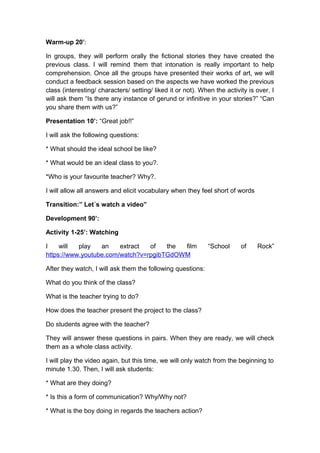 Warm-up 20’:
In groups, they will perform orally the fictional stories they have created the
previous class. I will remind them that intonation is really important to help
comprehension. Once all the groups have presented their works of art, we will
conduct a feedback session based on the aspects we have worked the previous
class (interesting/ characters/ setting/ liked it or not). When the activity is over, I
will ask them “Is there any instance of gerund or infinitive in your stories?” “Can
you share them with us?”
Presentation 10’: “Great job!!”
I will ask the following questions:
* What should the ideal school be like?
* What would be an ideal class to you?.
*Who is your favourite teacher? Why?.
I will allow all answers and elicit vocabulary when they feel short of words
Transition:” Let´s watch a video”
Development 90’:
Activity 1-25’: Watching
I will play an extract of the film “School of Rock”
https://www.youtube.com/watch?v=rpgibTGdOWM
After they watch, I will ask them the following questions:
What do you think of the class?
What is the teacher trying to do?
How does the teacher present the project to the class?
Do students agree with the teacher?
They will answer these questions in pairs. When they are ready, we will check
them as a whole class activity.
I will play the video again, but this time, we will only watch from the beginning to
minute 1.30. Then, I will ask students:
* What are they doing?
* Is this a form of communication? Why/Why not?
* What is the boy doing in regards the teachers action?
 