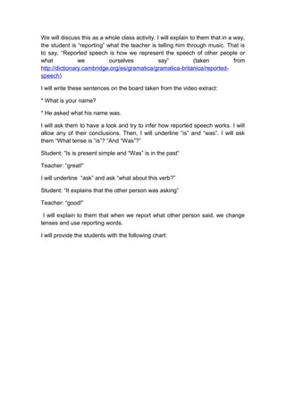 We will discuss this as a whole class activity. I will explain to them that in a way,
the student is “reporting” what the teacher is telling him through music. That is
to say, “Reported speech is how we represent the speech of other people or
what we ourselves say” (taken from
http://dictionary.cambridge.org/es/gramatica/gramatica-britanica/reported-
speech)
I will write these sentences on the board taken from the video extract:
* What is your name?
* He asked what his name was.
I will ask them to have a look and try to infer how reported speech works. I will
allow any of their conclusions. Then, I will underline “is” and “was”. I will ask
them “What tense is “is”? “And “Was”?”
Student: “Is is present simple and “Was” is in the past”
Teacher: “great!”
I will underline “ask” and ask “what about this verb?”
Student: “It explains that the other person was asking”
Teacher: “good!”
I will explain to them that when we report what other person said, we change
tenses and use reporting words.
I will provide the students with the following chart:
 