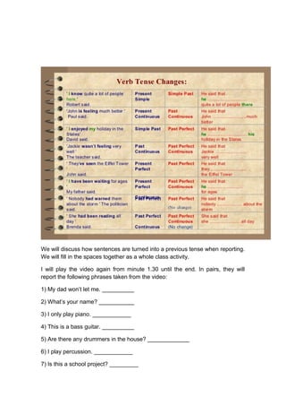 We will discuss how sentences are turned into a previous tense when reporting.
We will fill in the spaces together as a whole class activity.
I will play the video again from minute 1.30 until the end. In pairs, they will
report the following phrases taken from the video:
1) My dad won’t let me. __________
2) What’s your name? ___________
3) I only play piano. ____________
4) This is a bass guitar. __________
5) Are there any drummers in the house? _____________
6) I play percussion. ____________
7) Is this a school project? _________
 