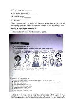 8) What’s the prize? ________
9) Can we tell our parents?__________
10) Who can sing? ________
11) I can sing. _________
When they are ready, we will check them as whole class activity. We will
discuss how questions are transformed and deal with any doubt students have.
Activity 2: Working on grammar 20´
I will ask students to open their booklets on page 32.
I will ask them to have a look at the pictures on exercise A. I will explain to them
that these people are at the tourist information office and they are requiring for
 