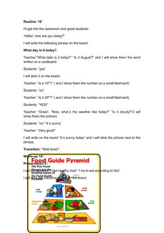 Routine: 10’
I’ll get into the classroom and greet students:
“Hello!, how are you today?”
I will write the following phrase on the board:
What day is it today?
Teacher:“What date is it today?” “Is it August?” and I will show them the word
written on a cardboard.
Students: “yes”
I will stick it on the board.
Teacher: “Is it 10th
?” ( and I show them the number on a small flashcard)
Students: “no”
Teacher: “Is it 20th
?” ( and I show them the number on a small flashcard)
Students: “YES!”
Teacher: “Great”, “Now, what´s the weather like today?” “Is it cloudy?”(I will
show them the picture)
Students: “no” “It´s sunny”
Teacher: “Very good!”
I will write on the board “It´s sunny today” and I will stick the picture next to the
phrase.
Transition: “Well done!”.
Warm-up 10’:
Presentation 5’:
I will tell students “I like healthy food” “I try to eat according to this”
I will stick the following poster on the board.
.
 