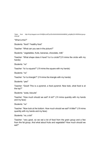 Taken from: http://4.bp.blogspot.com/-NV4fjDoLoi8/Tpc2DxVbAhI/AAAAAAAAB6Q/l_ys0zjBmjY/s1600/food-group-
chart.gif
“What is this?”
Students: “food”/ “healthy food”
Teacher: “What can you see in the picture?”
Students: “vegetables, fruits, bananas, chocolate, milk”
Teacher: “What shape does it have? Is it a circle?”(I´ll mime the circle with my
hands)
Students: “no”
Teacher: “Is it a square?” (I´ll mime the square with my hands)
Students: “no”
Teacher: “Is it a triangle?” (I´ll mime the triangle with my hands)
Students: “yes!”
Teacher: “Good! This is a pyramid, a food pyramid. Now look, what food is at
the top?”
Students: “soda, biscuits”
Teacher: “How much should we eat? A lot?” (I´ll mime quantity with my hands
and my face)
Students: “no”
Teacher: “Now look at the bottom. How much should we eat? A little?” (I´ll mime
quantity with my hands and my face)
Students: “no, a lot!”
Teacher: “very good, so we eat a lot of food from the grain group and a few
from the fat group. And what about fruits and vegetable? How much should we
eat?”
 