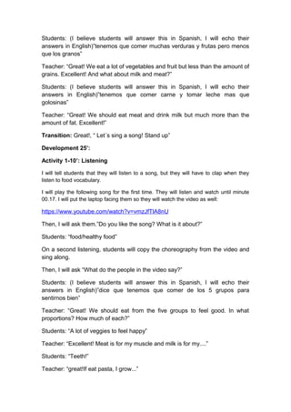 Students: (I believe students will answer this in Spanish, I will echo their
answers in English)”tenemos que comer muchas verduras y frutas pero menos
que los granos”
Teacher: “Great! We eat a lot of vegetables and fruit but less than the amount of
grains. Excellent! And what about milk and meat?”
Students: (I believe students will answer this in Spanish, I will echo their
answers in English)”tenemos que comer carne y tomar leche mas que
golosinas”
Teacher: “Great! We should eat meat and drink milk but much more than the
amount of fat. Excellent!”
Transition: Great!, “ Let´s sing a song! Stand up”
Development 25’:
Activity 1-10’: Listening
I will tell students that they will listen to a song, but they will have to clap when they
listen to food vocabulary.
I will play the following song for the first time. They will listen and watch until minute
00.17. I will put the laptop facing them so they will watch the video as well:
https://www.youtube.com/watch?v=vmzJfTlA8nU
Then, I will ask them.”Do you like the song? What is it about?”
Students: “food/healthy food”
On a second listening, students will copy the choreography from the video and
sing along.
Then, I will ask “What do the people in the video say?”
Students: (I believe students will answer this in Spanish, I will echo their
answers in English)”dice que tenemos que comer de los 5 grupos para
sentirnos bien”
Teacher: “Great! We should eat from the five groups to feel good. In what
proportions? How much of each?”
Students: “A lot of veggies to feel happy”
Teacher: “Excellent! Meat is for my muscle and milk is for my....”
Students: “Teeth!”
Teacher: “great!If eat pasta, I grow...”
 