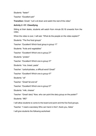 Students: “faster!”
Teacher: “Excellent job!”
Transition: Great!, “Let´s sit down and watch the rest of the video”
Activity 2 -15’: Classifying
Sitting at their desks, students will watch from minute 00.18 onwards from the
video.
When the video is over, I will ask: “What do the people on the video explain?”
Students: “The five food groups”
Teacher: “Excellent! Which food group is group 1?”
Students: “fruits and vegetables”
Teacher: “Excellent! Which one is group 2?”
Students: “protein”
Teacher: “Excellent! Which one is group 3?”
Students: “rice, bread, pasta”
Teacher: “carbohydrates, a difficult word! Great!”
Teacher: “Excellent! Which one is group 4?”
Students: “oil”
Teacher: “Great! fat and oil”
Teacher: “Excellent! Which one is group 5?”
Students: “milk, cheese”
Teacher: “Great! dairy” Now, who can point the dairy group on the poster?”
Students: “ME!”
I will allow students to come to the board and point and the five food groups.
Teacher: “I need a secretary Who can hand in this?, thank you, Seba”
I will give students the following worksheet
 