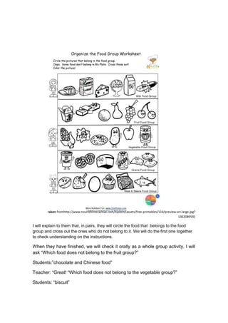 taken fromhttp://www.nourishinteractive.com/system/assets/free-printables/116/preview-en-large.jpg?
1362089591
I will explain to them that, in pairs, they will circle the food that belongs to the food
group and cross out the ones who do not belong to it. We will do the first one together
to check understanding on the instructions.
When they have finished, we will check it orally as a whole group activity. I will
ask “Which food does not belong to the fruit group?”
Students:”chocolate and Chinese food”
Teacher: “Great! “Which food does not belong to the vegetable group?”
Students: “biscuit”
 