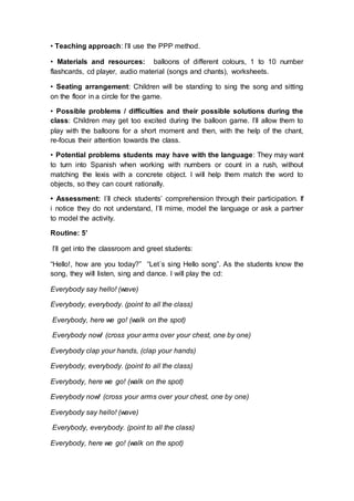• Teaching approach: I’ll use the PPP method.
• Materials and resources: balloons of different colours, 1 to 10 number
flashcards, cd player, audio material (songs and chants), worksheets.
• Seating arrangement: Children will be standing to sing the song and sitting
on the floor in a circle for the game.
• Possible problems / difficulties and their possible solutions during the
class: Children may get too excited during the balloon game. I’ll allow them to
play with the balloons for a short moment and then, with the help of the chant,
re-focus their attention towards the class.
• Potential problems students may have with the language: They may want
to turn into Spanish when working with numbers or count in a rush, without
matching the lexis with a concrete object. I will help them match the word to
objects, so they can count rationally.
• Assessment: I´ll check students’ comprehension through their participation. If
i notice they do not understand, I´ll mime, model the language or ask a partner
to model the activity.
Routine: 5’
I’ll get into the classroom and greet students:
“Hello!, how are you today?” “Let´s sing Hello song”. As the students know the
song, they will listen, sing and dance. I will play the cd:
Everybody say hello! (wave)
Everybody, everybody. (point to all the class)
Everybody, here we go! (walk on the spot)
Everybody now! (cross your arms over your chest, one by one)
Everybody clap your hands, (clap your hands)
Everybody, everybody. (point to all the class)
Everybody, here we go! (walk on the spot)
Everybody now! (cross your arms over your chest, one by one)
Everybody say hello! (wave)
Everybody, everybody. (point to all the class)
Everybody, here we go! (walk on the spot)
 