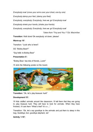 Everybody now! (cross your arms over your chest, one by one)
Everybody stamp your feet, (stamp your feet)
Everybody, everybody. Everybody, here we go! Everybody now!
Everybody shake your hands, (shake your hands)
Everybody, everybody. Everybody, here we go! Everybody now!
Taken from “Tiny and You 1” Ed. Macmillan
Transition: Well done! Ok everybody sit down, please!
Warm-up 10’:
Transition: “Look who is here!!
SS: “Bobby Bear!!”
“Say hello to Bobby Bear”
Presentation 5’:
“Bobby Bear has lots of friends...Look!”
I´ll stick the following poster on the board.
Transition: “Ok, let´s play treasure hunt!”
Development 15’:
I´ll hide stuffed animals around the classroom. I´ll tell them that they are going
to play treasure hunt. They will have to look for animals. When they have
finished, I´ll ask them “What´s that? It´s a ....”
Transtition: “Ok, let´s say goodbye to the animals and put them to sleep in this
bag. Goddbye, lion; goodbye elephant, etc”
Activity 1-10’:
 