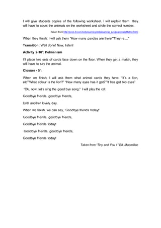 I will give students copies of the following worksheet. I will explain them they
will have to count the animals on the worksheet and circle the correct number.
Taken from http://prek-8.com/kidslearning/kidslearning_jungleanimalsMath3.html
When they finish, I will ask them “How many pandas are there””They´re....”
Transition: Well done! Now, listen!
Activity 2-10’: Pelmanism
I´ll place two sets of cards face down on the floor. When they get a match, they
will have to say the animal.
Closure - 5’:
When we finish, I will ask them what animal cards they have. “It´s a lion,
etc””What colour is the lion?” “How many eyes has it got?””It has got two eyes”
“Ok, now, let’s sing the good bye song:” I will play the cd:
Goodbye friends, goodbye friends,
Until another lovely day.
When we finish, we can say, ‘Goodbye friends today!’
Goodbye friends, goodbye friends,
Goodbye friends today!
Goodbye friends, goodbye friends,
Goodbye friends today!
Taken from “Tiny and You 1” Ed. Macmillan
 