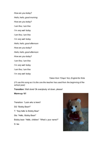 How are you today?
Hello, hello, good morning
How are you today?
I am fine, I am fine
I´m very well today
I am fine, I am fine
I´m very well today
Hello, hello, good afternoon
How are you today?
Hello, hello, good afternoon
How are you today?
I am fine, I am fine
I´m very well today
I am fine, I am fine
I´m very well today
Taken from “Claps” ALL English for Kids
(I´ll use this song as it is the one the teacher has used from the beginning of the
school year)
Transition: Well done! Ok everybody sit down, please!
Warm-up 10’:
Transition: “Look who is here!!
SS: “Bobby Bear!!”
T: “Say hello to Bobby Bear”
Sts: “Hello, Bobby Bear!”
Bobby bear: “Hello, children” “What´s your name?”
S: Isa
 