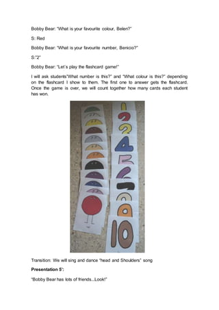 Bobby Bear: “What is your favourite colour, Belen?”
S: Red
Bobby Bear: “What is your favourite number, Benicio?”
S:”2”
Bobby Bear: “Let´s play the flashcard game!”
I will ask students”What number is this?” and “What colour is this?” depending
on the flashcard I show to them. The first one to answer gets the flashcard.
Once the game is over, we will count together how many cards each student
has won.
Transition: We will sing and dance “head and Shoulders” song
Presentation 5’:
“Bobby Bear has lots of friends...Look!”
 
