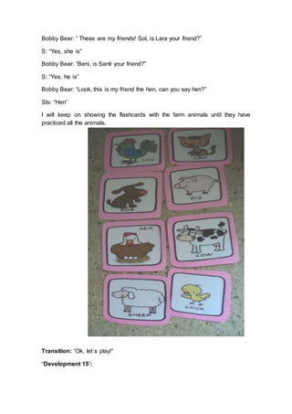 Bobby Bear: “ These are my friends! Sol, is Lara your friend?”
S: “Yes, she is”
Bobby Bear: “Beni, is Santi your friend?”
S: “Yes, he is”
Bobby Bear: “Look, this is my friend the hen, can you say hen?”
Sts: “Hen”
I will keep on showing the flashcards with the farm animals until they have
practiced all the animals.
Transition: “Ok, let´s play!”
“Development 15’:
 