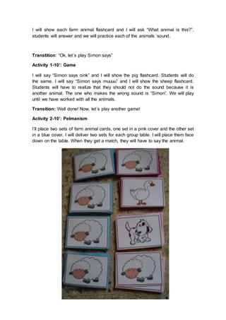 I will show each farm animal flashcard and I will ask “What animal is this?”,
students will answer and we will practice each of the animals ‘sound.
Transtition: “Ok, let´s play Simon says”
Activity 1-10’: Game
I will say “Simon says oink” and I will show the pig flashcard. Students will do
the same. I will say “Simon says muuuu” and I will show the sheep flashcard.
Students will have to realize that they should not do the sound because it is
another animal. The one who makes the wrong sound is “Simon”. We will play
until we have worked with all the animals.
Transition: Well done! Now, let´s play another game!
Activity 2-10’: Pelmanism
I´ll place two sets of farm animal cards, one set in a pink cover and the other set
in a blue cover. I will deliver two sets for each group table. I will place them face
down on the table. When they get a match, they will have to say the animal.
 