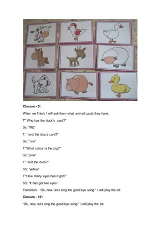 Closure - 5’:
When we finish, I will ask them what animal cards they have.
T” Who has the duck´s card?”
Ss: “ME”
T: “ and the dog´s card?”
Ss: “ me”
T:”What colour is the pig?”
Ss: “pink”
T:” and the duck?”
SS: “yellow”
T:“How many eyes has it got?”
SS: ”It has got two eyes”
Transition: “Ok, now, let’s sing the good bye song:” I will play the cd:
Closure - 10’:
“Ok, now, let’s sing the good bye song:” I will play the cd:
 