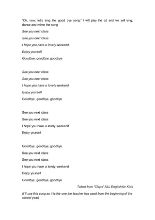 “Ok, now, let’s sing the good bye song:” I will play the cd and we will sing,
dance and mime the song
See you next class
See you next class
I hope you have a lovely weekend
Enjoy yourself
Goodbye, goodbye, goodbye
See you next class
See you next class
I hope you have a lovely weekend
Enjoy yourself
Goodbye, goodbye, goodbye
See you next class
See you next class
I hope you have a lovely weekend
Enjoy yourself
Goodbye, goodbye, goodbye
See you next class
See you next class
I hope you have a lovely weekend
Enjoy yourself
Goodbye, goodbye, goodbye
Taken from “Claps” ALL English for Kids
(I´ll use this song as it is the one the teacher has used from the beginning of the
school year)
 