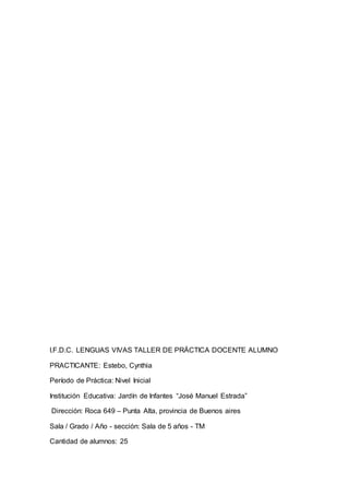 I.F.D.C. LENGUAS VIVAS TALLER DE PRÁCTICA DOCENTE ALUMNO
PRACTICANTE: Estebo, Cynthia
Período de Práctica: Nivel Inicial
Institución Educativa: Jardín de Infantes “José Manuel Estrada”
Dirección: Roca 649 – Punta Alta, provincia de Buenos aires
Sala / Grado / Año - sección: Sala de 5 años - TM
Cantidad de alumnos: 25
 