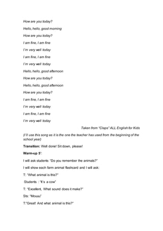 How are you today?
Hello, hello, good morning
How are you today?
I am fine, I am fine
I´m very well today
I am fine, I am fine
I´m very well today
Hello, hello, good afternoon
How are you today?
Hello, hello, good afternoon
How are you today?
I am fine, I am fine
I´m very well today
I am fine, I am fine
I´m very well today
Taken from “Claps” ALL English for Kids
(I´ll use this song as it is the one the teacher has used from the beginning of the
school year)
Transition: Well done! Sit down, please!
Warm-up 5’:
I will ask students “Do you remember the animals?”
I will show each farm animal flashcard and I will ask:
T: “What animal is this?”
Students : “It´s a cow”
T: “Excellent, What sound does it make?”
Sts: “Mouuu”
T:”Great! And what animal is this?”
 