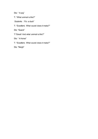 Sts: “ A pig”
T: “What animal is this?”
Students : “It´s a duck”
T: “Excellent, What sound does it make?”
Sts: “Quack”
T:”Great! And what animal is this?”
Sts: “ A horse”
T: “Excellent, What sound does it make?”
Sts: “Neigh”
 