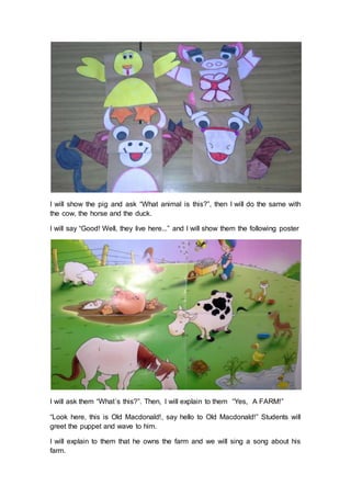 I will show the pig and ask “What animal is this?”, then I will do the same with
the cow, the horse and the duck.
I will say “Good! Well, they live here...” and I will show them the following poster
I will ask them “What´s this?”. Then, I will explain to them “Yes, A FARM!”
“Look here, this is Old Macdonald!, say hello to Old Macdonald!” Students will
greet the puppet and wave to him.
I will explain to them that he owns the farm and we will sing a song about his
farm.
 