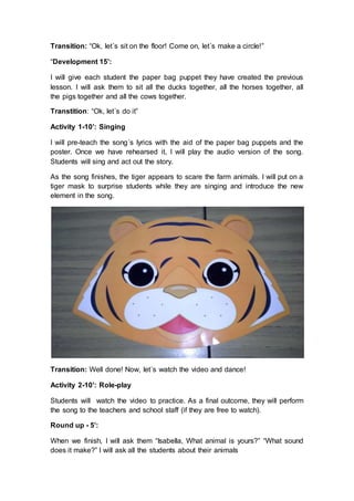 Transition: “Ok, let´s sit on the floor! Come on, let´s make a circle!”
“Development 15’:
I will give each student the paper bag puppet they have created the previous
lesson. I will ask them to sit all the ducks together, all the horses together, all
the pigs together and all the cows together.
Transtition: “Ok, let´s do it”
Activity 1-10’: Singing
I will pre-teach the song´s lyrics with the aid of the paper bag puppets and the
poster. Once we have rehearsed it, I will play the audio version of the song.
Students will sing and act out the story.
As the song finishes, the tiger appears to scare the farm animals. I will put on a
tiger mask to surprise students while they are singing and introduce the new
element in the song.
Transition: Well done! Now, let´s watch the video and dance!
Activity 2-10’: Role-play
Students will watch the video to practice. As a final outcome, they will perform
the song to the teachers and school staff (if they are free to watch).
Round up - 5’:
When we finish, I will ask them “Isabella, What animal is yours?” “What sound
does it make?” I will ask all the students about their animals
 