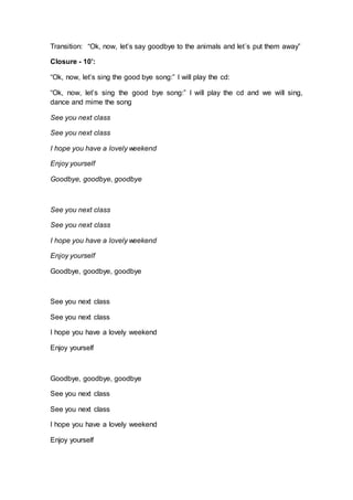 Transition: “Ok, now, let’s say goodbye to the animals and let´s put them away”
Closure - 10’:
“Ok, now, let’s sing the good bye song:” I will play the cd:
“Ok, now, let’s sing the good bye song:” I will play the cd and we will sing,
dance and mime the song
See you next class
See you next class
I hope you have a lovely weekend
Enjoy yourself
Goodbye, goodbye, goodbye
See you next class
See you next class
I hope you have a lovely weekend
Enjoy yourself
Goodbye, goodbye, goodbye
See you next class
See you next class
I hope you have a lovely weekend
Enjoy yourself
Goodbye, goodbye, goodbye
See you next class
See you next class
I hope you have a lovely weekend
Enjoy yourself
 
