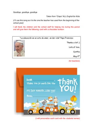 Goodbye, goodbye, goodbye
Taken from “Claps” ALL English for Kids
(I´ll use this song as it is the one the teacher has used from the beginning of the
school year)
I will thank the children and the school staff for helping me during this period
and will give them the following card with a chocolate bonbon
"La educación es un acto de amor, es dar vida” Papa Francisco
Thanks a lot! ;)
Lots of love,
Cynthia
May 4th
(for teachers)
(I will personalize each card with the students´names)
 