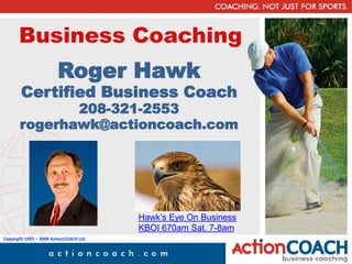 Business Coaching
                        Roger Hawk
       Certified Business Coach
              208-321-2553
       rogerhawk@actioncoach.com




                                        Hawk’s Eye On Business
                                        KBOI 670am Sat. 7-8am
Copyright 1993 – 2008 ActionCOACH Ltd
 