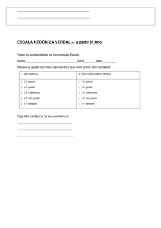 ________________________________________
________________________________________




ESCALA HEDÔNICA VERBAL – a partir 6º Ano


Teste de aceitabilidade da Alimentação Escola

Nome:_______________________________Série_______data:________

Marque a opção que mais representa o que você achou dos cardápios:

  1. GALINHADA                              2. PÃO COM CARNE MOÍDA


  ( ) 5- adorei                             ( ) 5- adorei

  ( ) 4- gostei                             ( ) 4- gostei

  ( ) 3- indiferente                        ( ) 3- indiferente

  ( ) 2- não gostei                         ( ) 2- não gostei

  ( ) 1- detestei                           ( ) 1- detestei




Diga três cardápios de sua preferência:

_________________________________

_________________________________

__________________________________
 