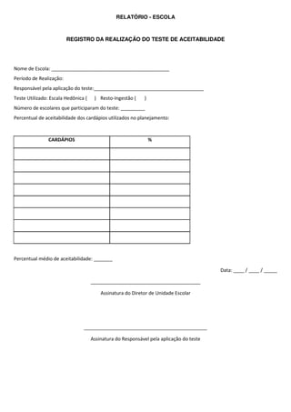 RELATÓRIO - ESCOLA



                         REGISTRO DA REALIZAÇÃO DO TESTE DE ACEITABILIDADE




Nome de Escola: ____________________________________________
Período de Realização:
Responsável pela aplicação do teste:_________________________________________
Teste Utilizado: Escala Hedônica (    ) Resto-Ingestão (     )
Número de escolares que participaram do teste: _________
Percentual de aceitabilidade dos cardápios utilizados no planejamento:



                CARDÁPIOS                                        %




Percentual médio de aceitabilidade: _______

                                                                                         Data: ____ / ____ / _____

                                     _________________________________________

                                         Assinatura do Diretor de Unidade Escolar




                                ______________________________________________

                                     Assinatura do Responsável pela aplicação do teste
 