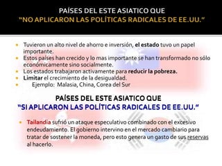  Tuvieron un alto nivel de ahorro e inversión, el estado tuvo un papel 
importante. 
 Estos países han crecido y lo mas importante se han transformado no sólo 
económicamente sino socialmente. 
 Los estados trabajaron activamente para reducir la pobreza. 
 Limitar el crecimiento de la desigualdad. 
 Ejemplo: Malasia, China, Corea del Sur 
PAÍSES DEL ESTE ASIATICO QUE 
“SI APLICARON LAS POLÍTICAS RADICALES DE EE.UU.” 
 Tailandia sufrió un ataque especulativo combinado con el excesivo 
endeudamiento. El gobierno intervino en el mercado cambiario para 
tratar de sostener la moneda, pero esto genera un gasto de sus reservas 
al hacerlo. 
 