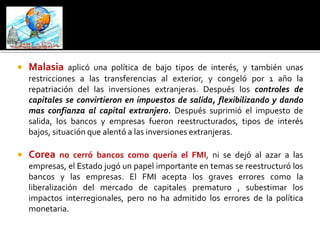  Malasia aplicó una política de bajo tipos de interés, y también unas 
restricciones a las transferencias al exterior, y congeló por 1 año la 
repatriación del las inversiones extranjeras. Después los controles de 
capitales se convirtieron en impuestos de salida, flexibilizando y dando 
mas confianza al capital extranjero. Después suprimió el impuesto de 
salida, los bancos y empresas fueron reestructurados, tipos de interés 
bajos, situación que alentó a las inversiones extranjeras. 
 Corea no cerró bancos como quería el FMI, ni se dejó al azar a las 
empresas, el Estado jugó un papel importante en temas se reestructuró los 
bancos y las empresas. El FMI acepta los graves errores como la 
liberalización del mercado de capitales prematuro , subestimar los 
impactos interregionales, pero no ha admitido los errores de la política 
monetaria. 
 