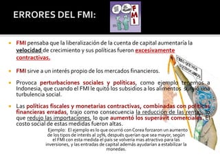  FMI pensaba que la liberalización de la cuenta de capital aumentaría la 
velocidad de crecimiento y sus políticas fueron excesivamente 
contractivas. 
 FMI sirve a un interés propio de los mercados financieros. 
 Provoca perturbaciones sociales y políticas, como ejemplo tenemos a 
Indonesia, que cuando el FMI le quitó los subsidios a los alimentos surgió una 
turbulencia social. 
 Las políticas fiscales y monetarias contractivas, combinadas con políticas 
financieras erradas, trajo como consecuencia la reducción de las rentas, lo 
que redujo las importaciones, lo que aumentó los superávit comerciales. El 
costo social de estas medidas fueron altas. 
Ejemplo: El ejemplo es lo que ocurrió con Corea forzaron un aumento 
de los tipos de interés al 25%, después querían que sea mayor, según 
el FMI con esta medida el país se volvería mas atractivo para las 
inversiones, y las entradas de capital además ayudarían a estabilizar la 
monedas. 
 